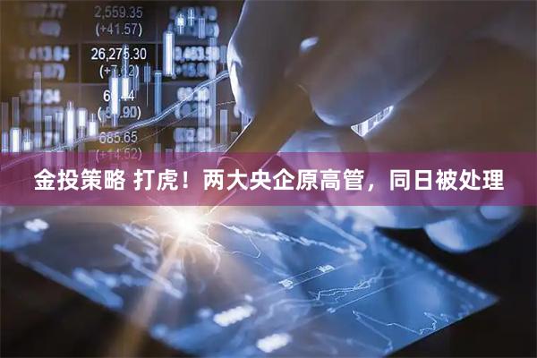 金投策略 打虎！两大央企原高管，同日被处理