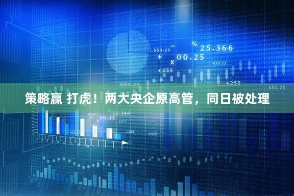 策略赢 打虎！两大央企原高管，同日被处理