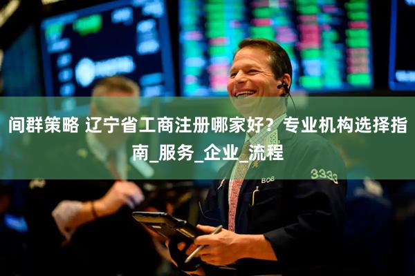 间群策略 辽宁省工商注册哪家好？专业机构选择指南_服务_企业_流程