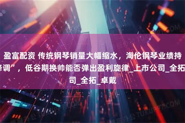 盈富配资 传统钢琴销量大幅缩水，海伦钢琴业绩持续“降调”，低谷期换帅能否弹出盈利旋律_上市公司_全拓_卓戴