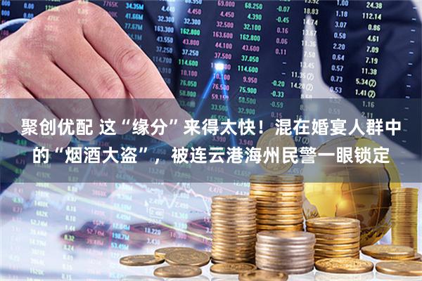 聚创优配 这“缘分”来得太快！混在婚宴人群中的“烟酒大盗”，被连云港海州民警一眼锁定