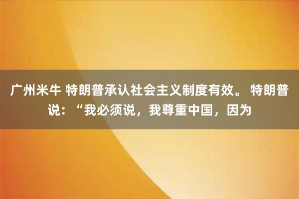 广州米牛 特朗普承认社会主义制度有效。 特朗普说：“我必须说，我尊重中国，因为