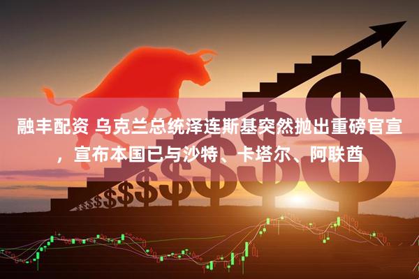 融丰配资 乌克兰总统泽连斯基突然抛出重磅官宣，宣布本国已与沙特、卡塔尔、阿联酋