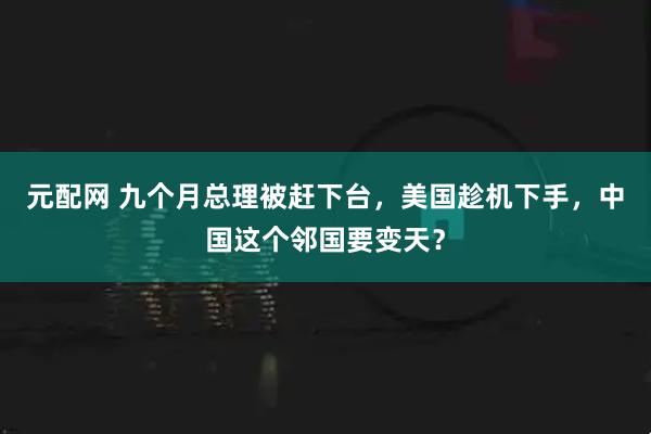 元配网 九个月总理被赶下台，美国趁机下手，中国这个邻国要变天？