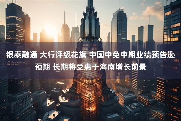 银泰融通 大行评级花旗 中国中免中期业绩预告逊预期 长期将受惠于海南增长前景