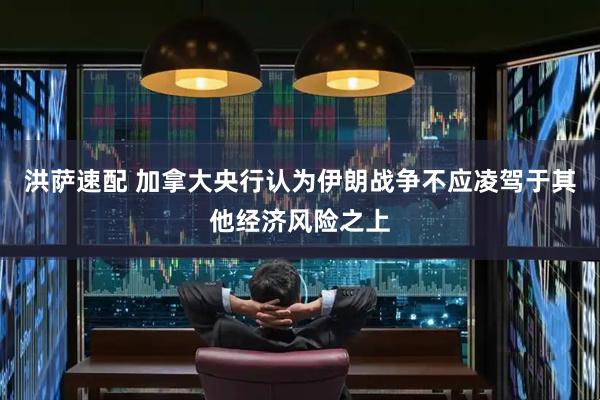 洪萨速配 加拿大央行认为伊朗战争不应凌驾于其他经济风险之上