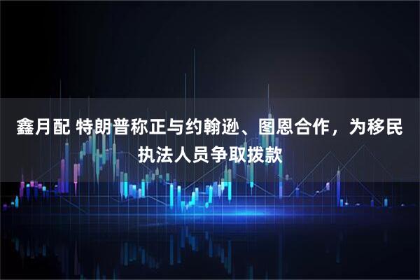 鑫月配 特朗普称正与约翰逊、图恩合作，为移民执法人员争取拨款