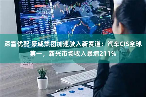 深富优配 豪威集团加速驶入新赛道：汽车CIS全球第一，新兴市场收入暴增211%