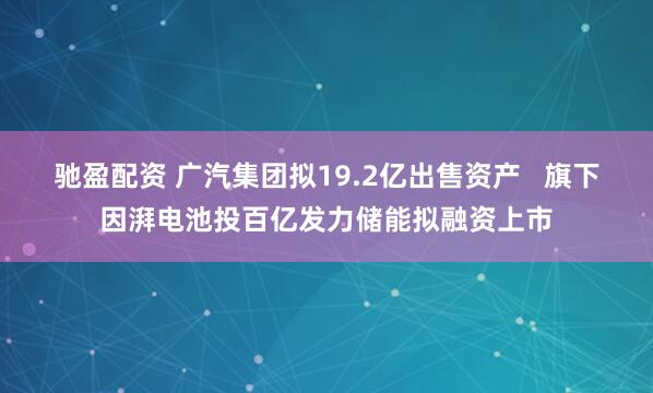 驰盈配资 广汽集团拟19.2亿出售资产   旗下因湃电池投百亿发力储能拟融资上市