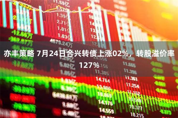 亦丰策略 7月24日合兴转债上涨02%，转股溢价率127%