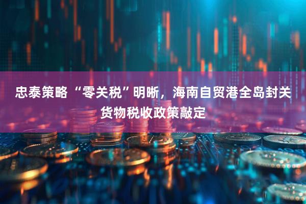 忠泰策略 “零关税”明晰，海南自贸港全岛封关货物税收政策敲定