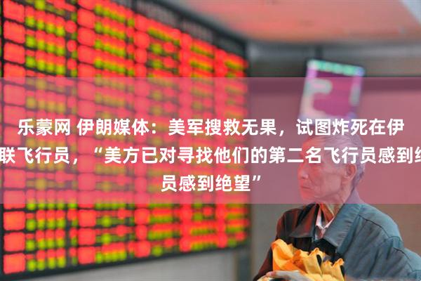 乐蒙网 伊朗媒体：美军搜救无果，试图炸死在伊朗失联飞行员，“美方已对寻找他们的第二名飞行员感到绝望”