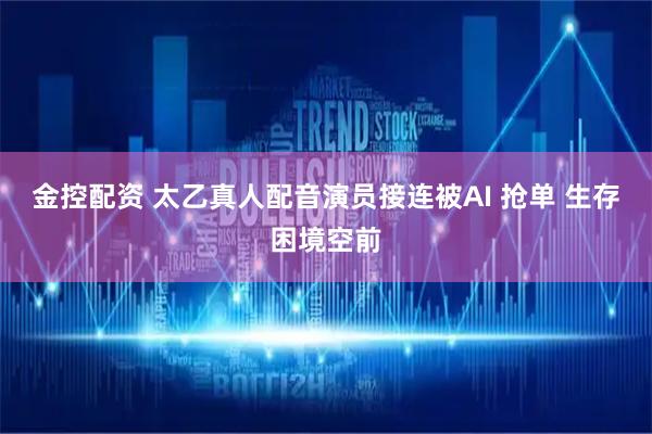 金控配资 太乙真人配音演员接连被AI 抢单 生存困境空前