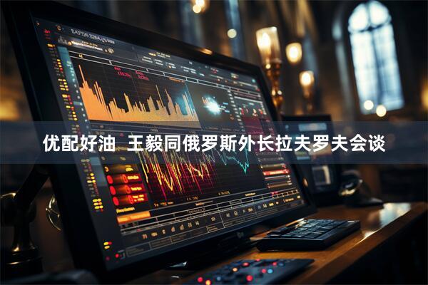 优配好油  王毅同俄罗斯外长拉夫罗夫会谈
