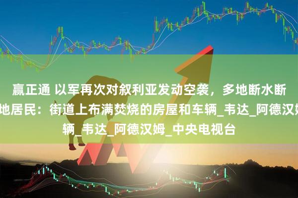 赢正通 以军再次对叙利亚发动空袭，多地断水断电断信号，当地居民：街道上布满焚烧的房屋和车辆_韦达_阿德汉姆_中央电视台